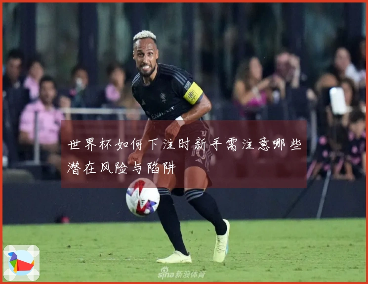 世界杯如何下注时新手需注意哪些潜在风险与陷阱