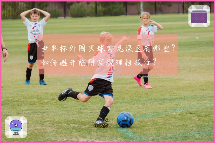 世界杯外围买球常见误区有哪些？如何避开陷阱实现理性投注？