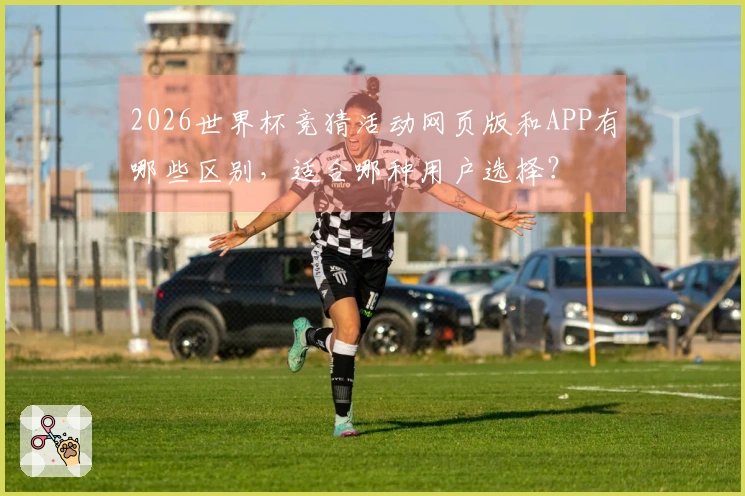 2026世界杯竞猜活动网页版和APP有哪些区别，适合哪种用户选择？